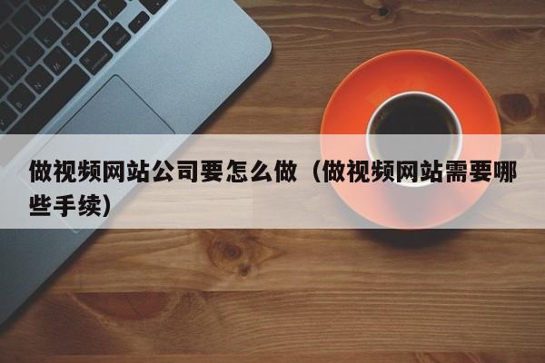 做视频网站公司要怎么做（做视频网站需要哪些手续）
